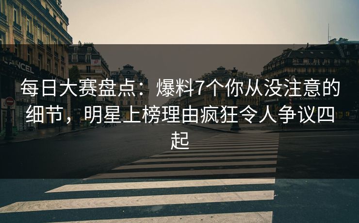 每日大赛盘点：爆料7个你从没注意的细节，明星上榜理由疯狂令人争议四起