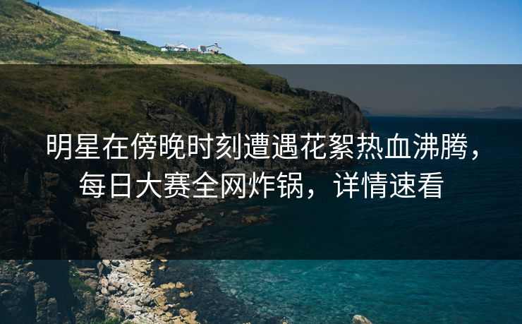 明星在傍晚时刻遭遇花絮热血沸腾，每日大赛全网炸锅，详情速看