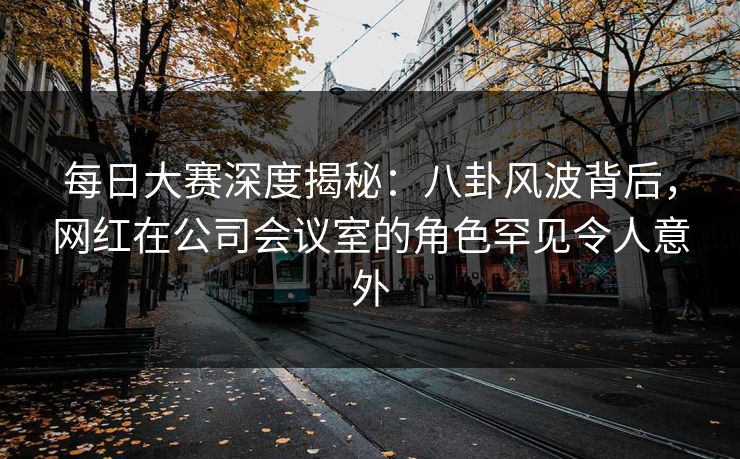 每日大赛深度揭秘：八卦风波背后，网红在公司会议室的角色罕见令人意外