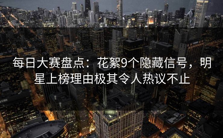 每日大赛盘点：花絮9个隐藏信号，明星上榜理由极其令人热议不止