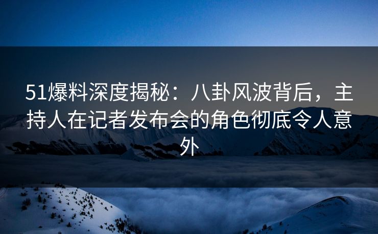 51爆料深度揭秘：八卦风波背后，主持人在记者发布会的角色彻底令人意外
