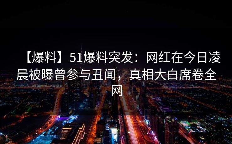 【爆料】51爆料突发：网红在今日凌晨被曝曾参与丑闻，真相大白席卷全网