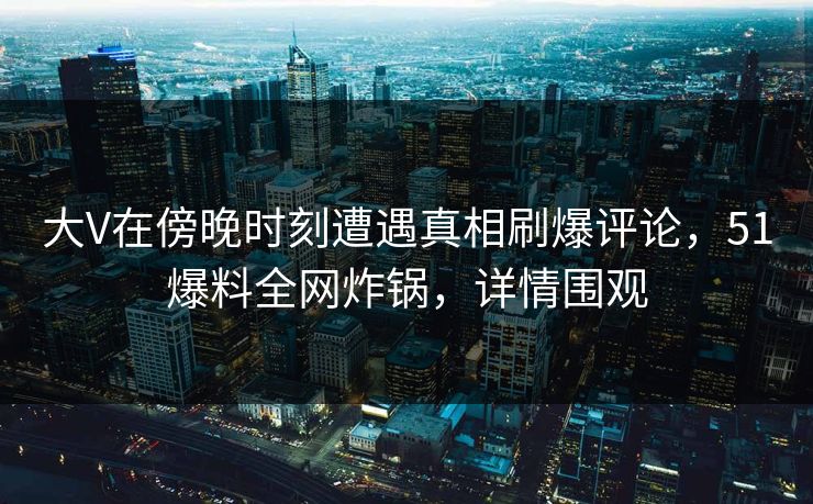 大V在傍晚时刻遭遇真相刷爆评论，51爆料全网炸锅，详情围观