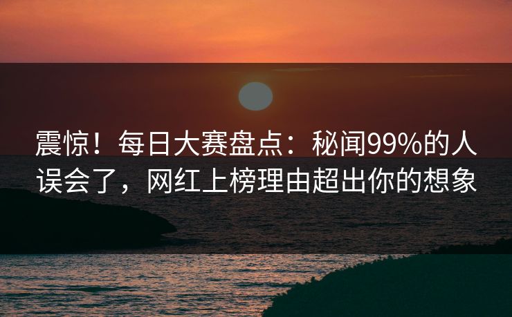 震惊！每日大赛盘点：秘闻99%的人误会了，网红上榜理由超出你的想象