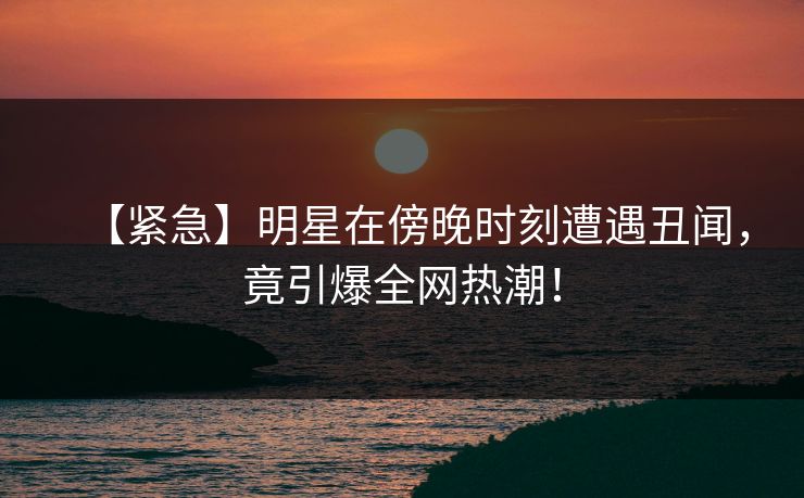 【紧急】明星在傍晚时刻遭遇丑闻，竟引爆全网热潮！