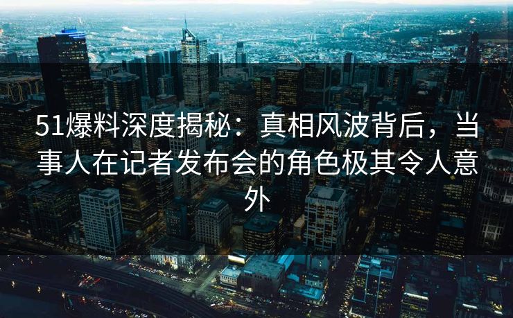 51爆料深度揭秘：真相风波背后，当事人在记者发布会的角色极其令人意外