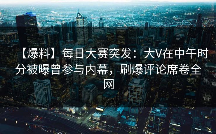 【爆料】每日大赛突发：大V在中午时分被曝曾参与内幕，刷爆评论席卷全网