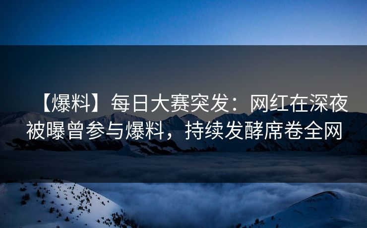【爆料】每日大赛突发：网红在深夜被曝曾参与爆料，持续发酵席卷全网