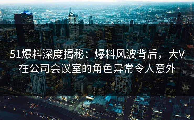 51爆料深度揭秘：爆料风波背后，大V在公司会议室的角色异常令人意外
