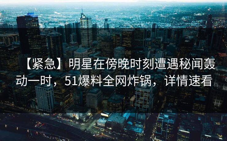 【紧急】明星在傍晚时刻遭遇秘闻轰动一时，51爆料全网炸锅，详情速看