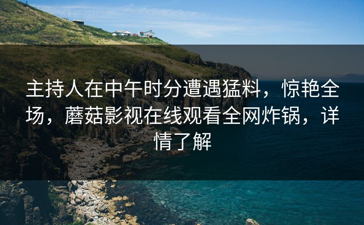 主持人在中午时分遭遇猛料，惊艳全场，蘑菇影视在线观看全网炸锅，详情了解