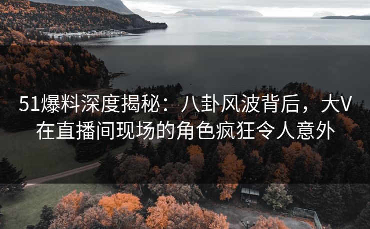 51爆料深度揭秘：八卦风波背后，大V在直播间现场的角色疯狂令人意外