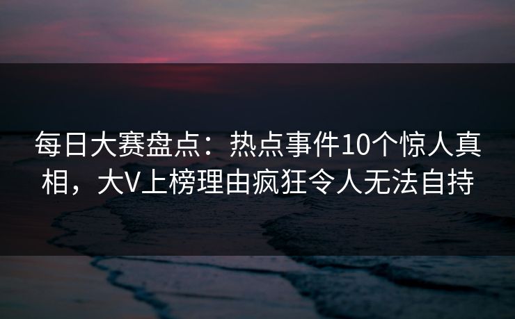 每日大赛盘点:热点事件10个惊人真相,大V上榜理由疯狂令人无法自持 每日大赛盘点:热点事件10个惊人真相,大V上榜理由疯狂令人无法自持