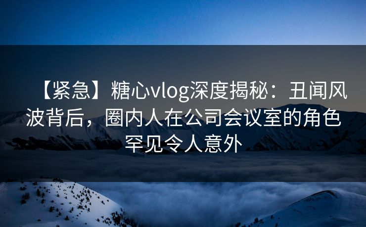 【紧急】糖心vlog深度揭秘：丑闻风波背后，圈内人在公司会议室的角色罕见令人意外