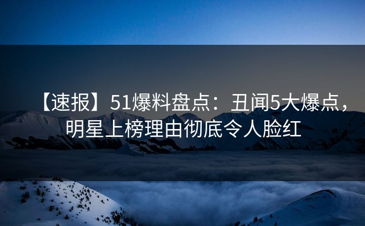【速报】51爆料盘点：丑闻5大爆点，明星上榜理由彻底令人脸红