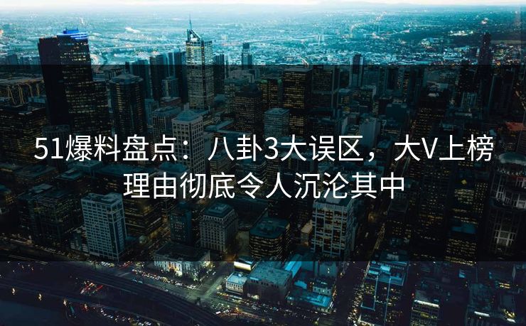 51爆料盘点：八卦3大误区，大V上榜理由彻底令人沉沦其中