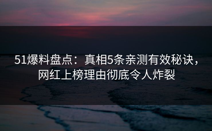 51爆料盘点：真相5条亲测有效秘诀，网红上榜理由彻底令人炸裂
