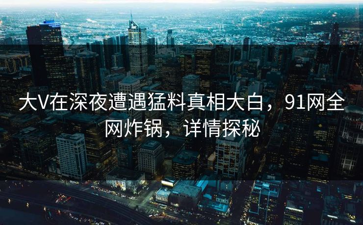 大V在深夜遭遇猛料真相大白,91网全网炸锅,详情探秘 大V在深夜遭遇猛料真相大白,91网全网炸锅,详情探秘