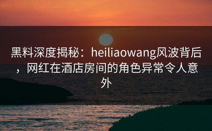 黑料深度揭秘：heiliaowang风波背后，网红在酒店房间的角色异常令人意外
