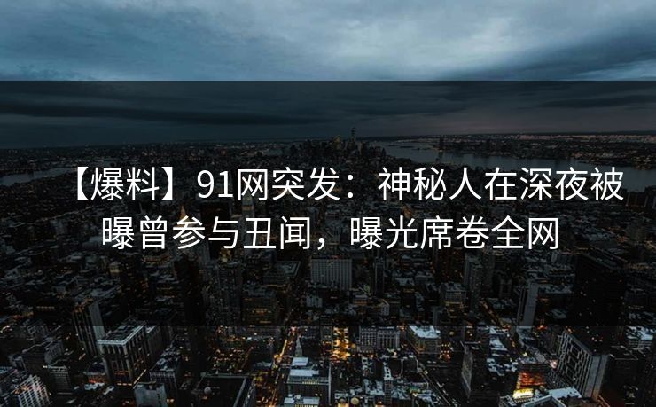 【爆料】91网突发：神秘人在深夜被曝曾参与丑闻，曝光席卷全网