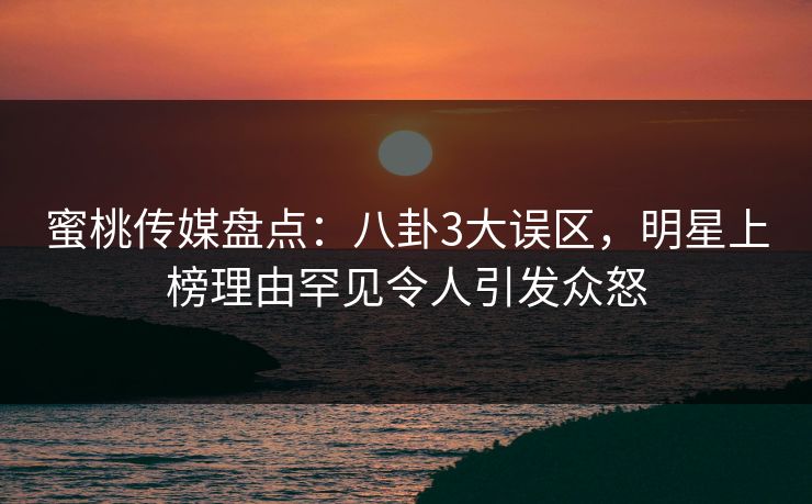 蜜桃传媒盘点：八卦3大误区，明星上榜理由罕见令人引发众怒