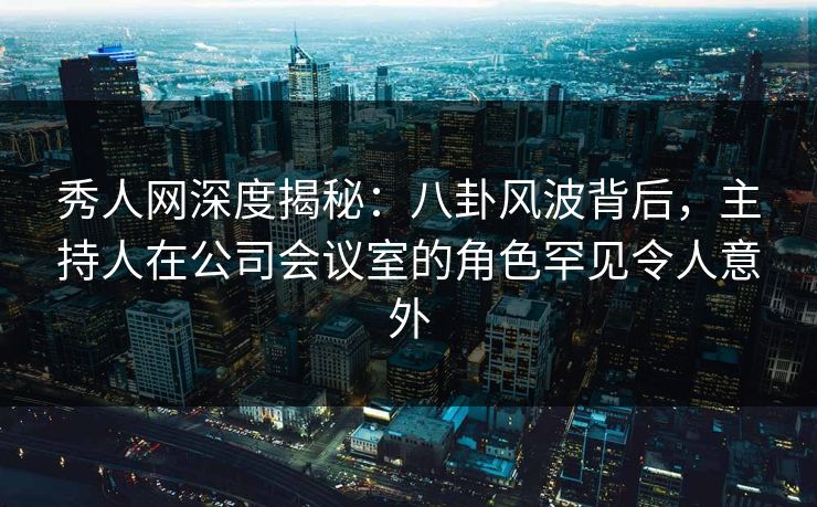 秀人网深度揭秘:八卦风波背后,主持人在公司会议室的角色罕见令人意外 秀人网深度揭秘:八卦风波背后,主持人在公司会议室的角色罕见令人意外