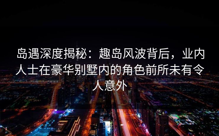 岛遇深度揭秘：趣岛风波背后，业内人士在豪华别墅内的角色前所未有令人意外