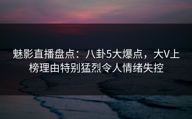 魅影直播盘点：八卦5大爆点，大V上榜理由特别猛烈令人情绪失控