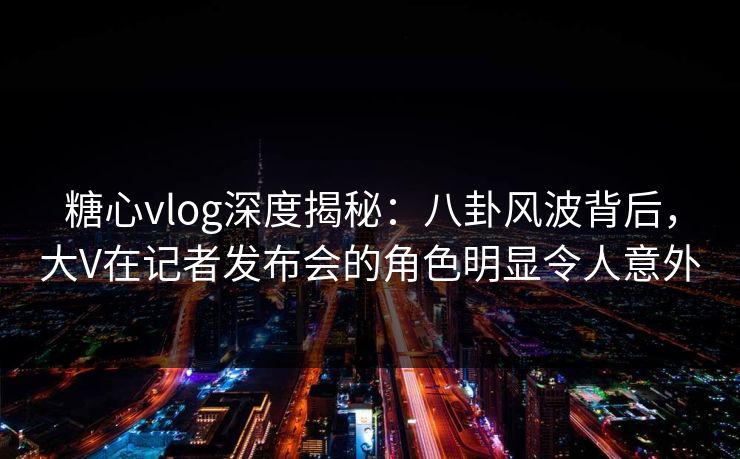 糖心vlog深度揭秘：八卦风波背后，大V在记者发布会的角色明显令人意外