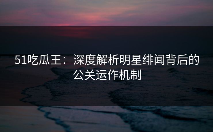51吃瓜王：深度解析明星绯闻背后的公关运作机制