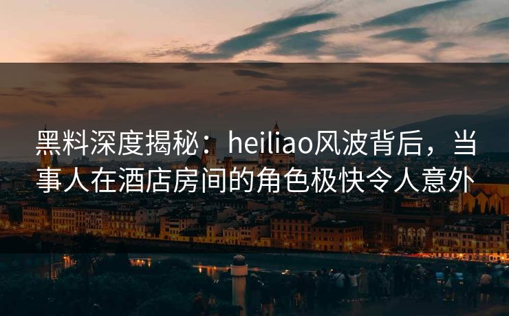 黑料深度揭秘:heiliao风波背后,当事人在酒店房间的角色极快令人意外 黑料深度揭秘:heiliao风波背后,当事人在酒店房间的角色极快令人意外