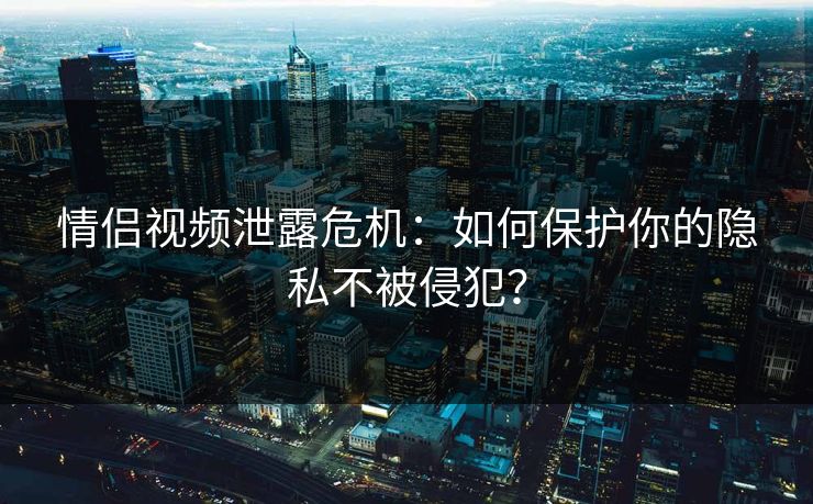 情侣视频泄露危机：如何保护你的隐私不被侵犯？