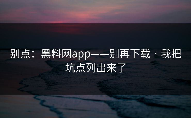 别点：黑料网app——别再下载 · 我把坑点列出来了