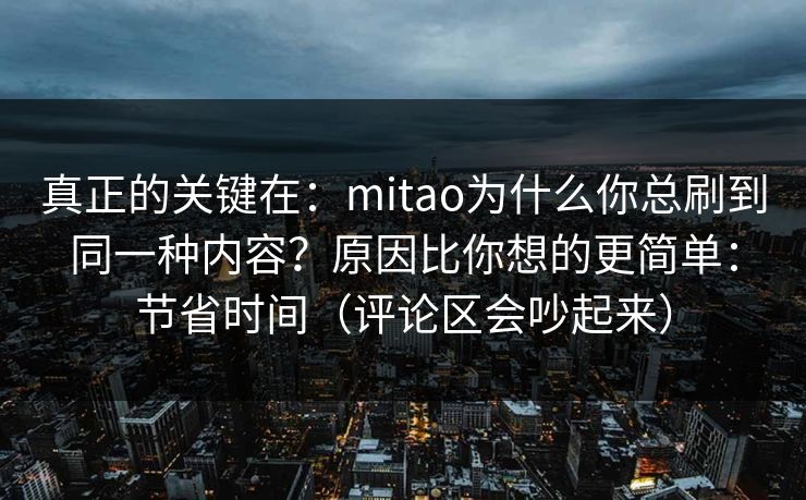 真正的关键在:mitao为什么你总刷到同一种内容?原因比你想的更简单:节省时间(评论区会吵起来) 真正的关键在:mitao为什么你总刷到同一种内容?原因比你想的更简单:节省时间(评论区会吵起来)