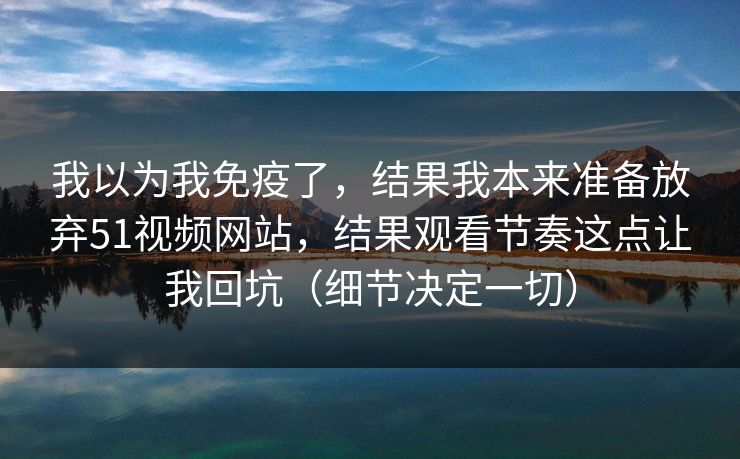 我以为我免疫了,结果我本来准备放弃51视频网站,结果观看节奏这点让我回坑(细节决定一切) 我以为我免疫了,结果我本来准备放弃51视频网站,结果观看节奏这点让我回坑(细节决定一切)