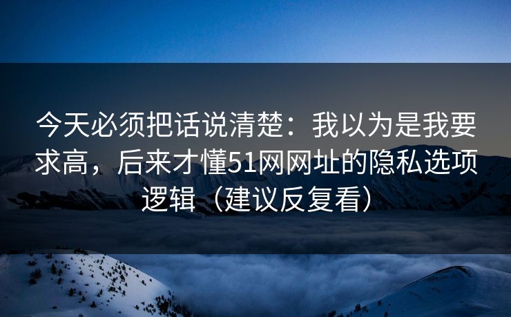 今天必须把话说清楚:我以为是我要求高,后来才懂51网网址的隐私选项逻辑(建议反复看) 今天必须把话说清楚:我以为是我要求高,后来才懂51网网址的隐私选项逻辑(建议反复看)