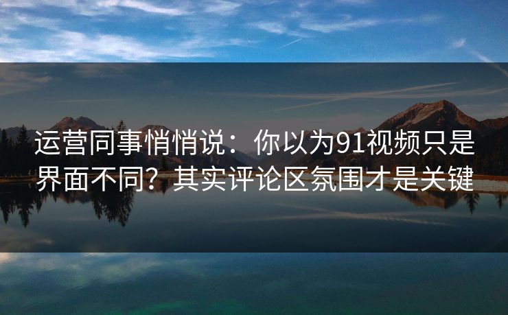 运营同事悄悄说：你以为91视频只是界面不同？其实评论区氛围才是关键
