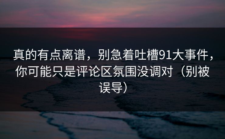 真的有点离谱，别急着吐槽91大事件，你可能只是评论区氛围没调对（别被误导）