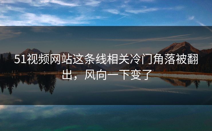51视频网站这条线相关冷门角落被翻出，风向一下变了