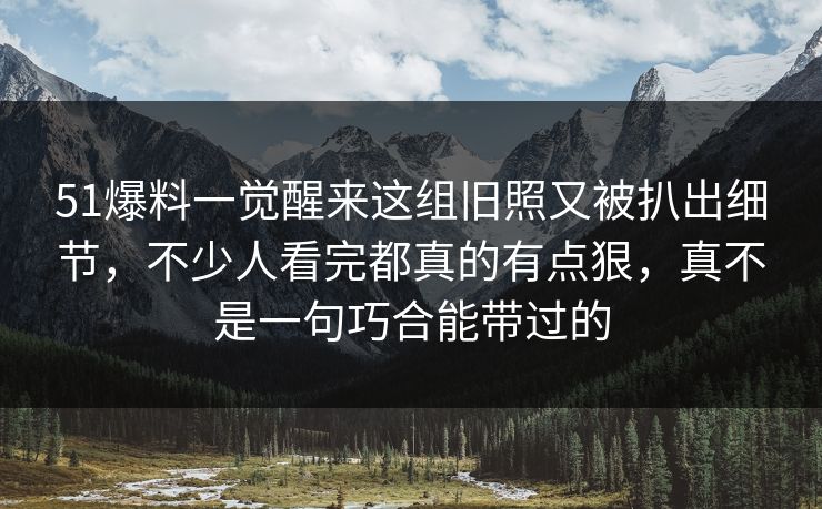 51爆料一觉醒来这组旧照又被扒出细节，不少人看完都真的有点狠，真不是一句巧合能带过的