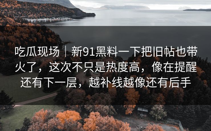 吃瓜现场|新91黑料一下把旧帖也带火了,这次不只是热度高,像在提醒还有下一层,越补线越像还有后手 吃瓜现场|新91黑料一下把旧帖也带火了,这次不只是热度高,像在提醒还有下一层,越补线越像还有后手